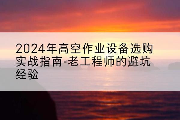 二道江高空作业升降机厂家推荐-2024年高空作业设备选购实战指南-老工程师的避坑经验