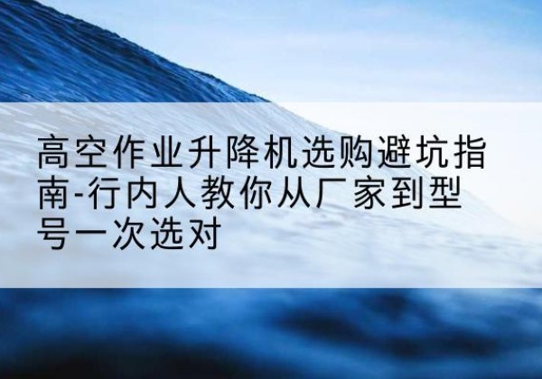 二道江升降平台厂家-高空作业升降机选购避坑指南-行内人教你从厂家到型号一次选对