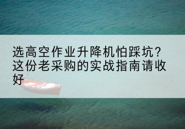二道江高空作业升降机厂家推荐-选高空作业升降机怕踩坑？这份老采购的实战指南请收好