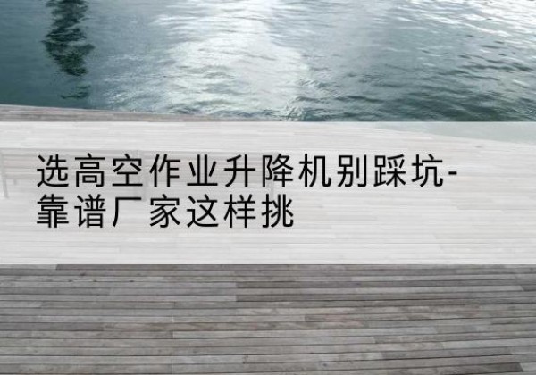 二道江剪叉式升降机厂家-选高空作业升降机别踩坑-靠谱厂家这样挑