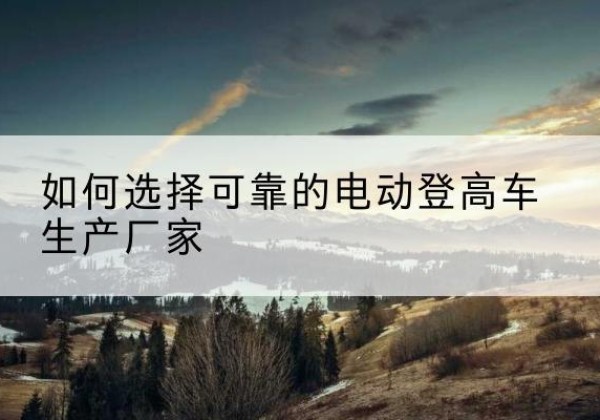 二道江电动登高车厂家-如何选择可靠的电动登高车生产厂家