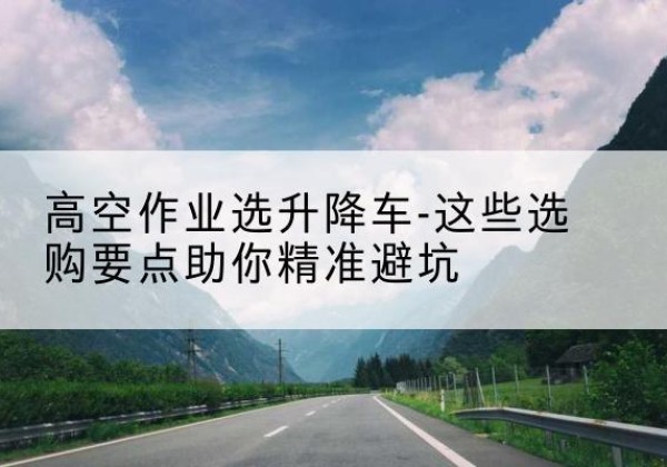 二道江升降车厂家-高空作业选升降车-这些选购要点助你*避坑