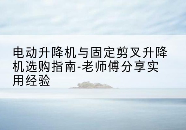 二道江电动升降机怎么选-电动升降机与固定剪叉升降机选购指南-老师傅分享实用经验