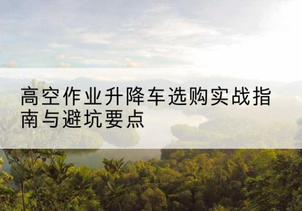 二道江升降车怎么选-高空作业升降车选购实战指南与避坑要点