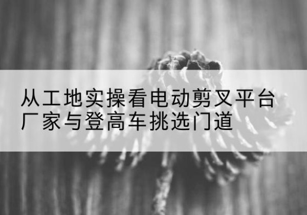 二道江电动剪叉升降平台厂家-从工地实操看电动剪叉平台厂家与登高车挑选门道
