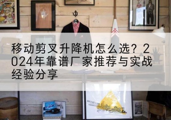二道江升降平台厂家推荐-移动剪叉升降机怎么选？2024年靠谱厂家推荐与实战经验分享
