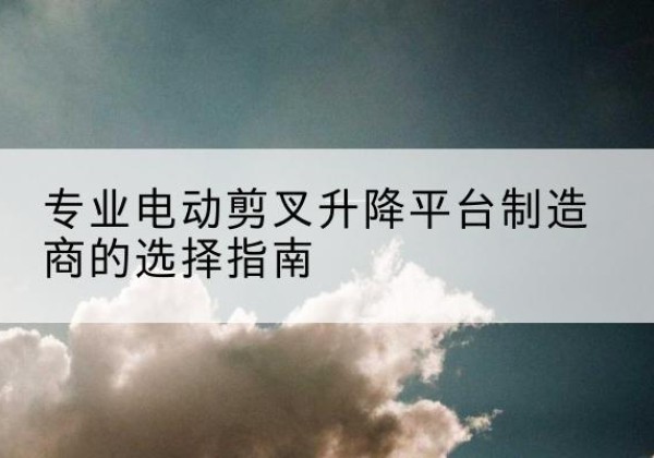 二道江电动剪叉升降平台厂家-专业电动剪叉升降平台制造商的选择指南